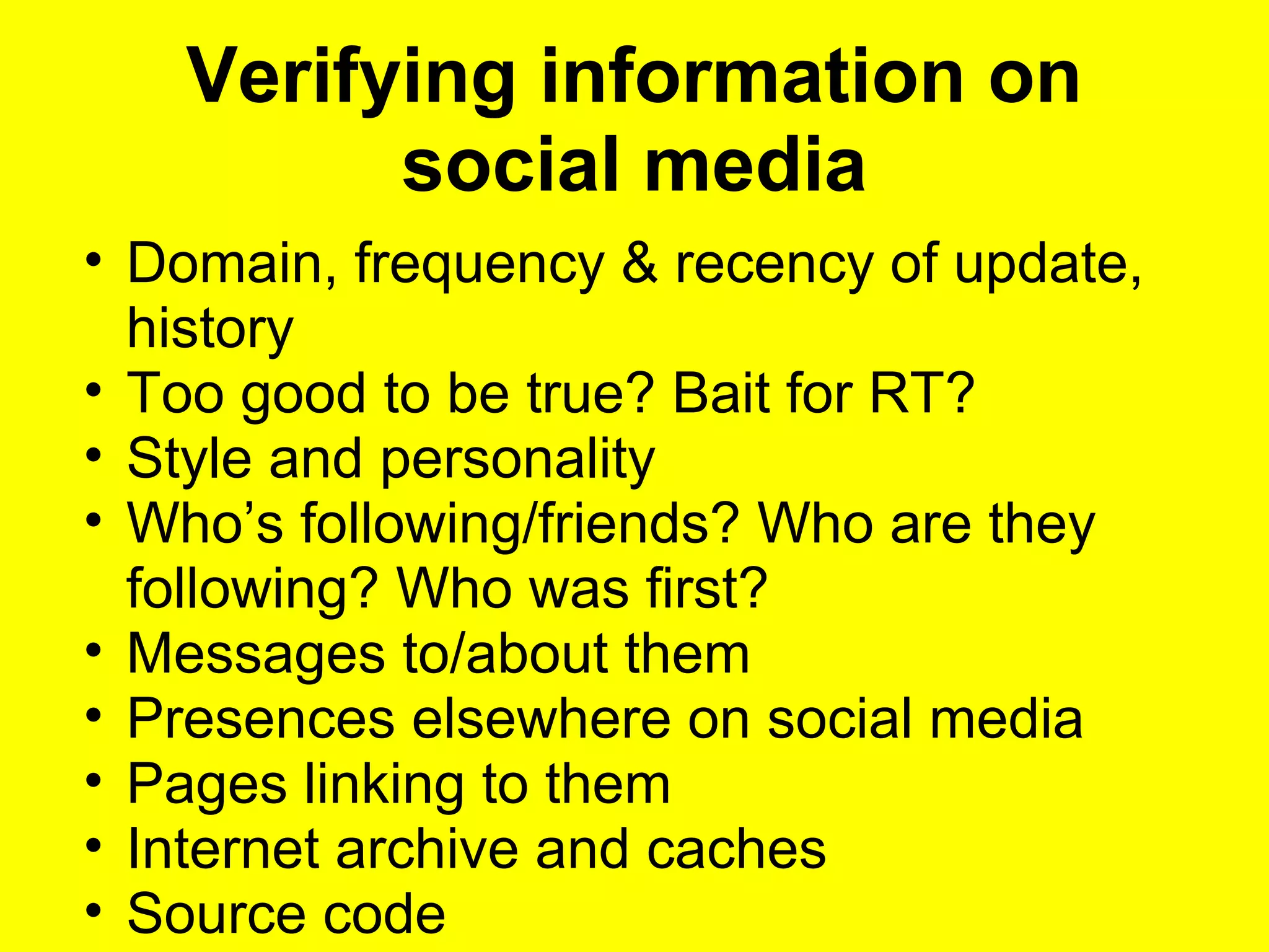 Verifying information on
social media
• Domain, frequency & recency of update,
history
• Too good to be true? Bait for RT?
• Style and personality
• Who’s following/friends? Who are they
following? Who was first?
• Messages to/about them
• Presences elsewhere on social media
• Pages linking to them
• Internet archive and caches
• Source code
 