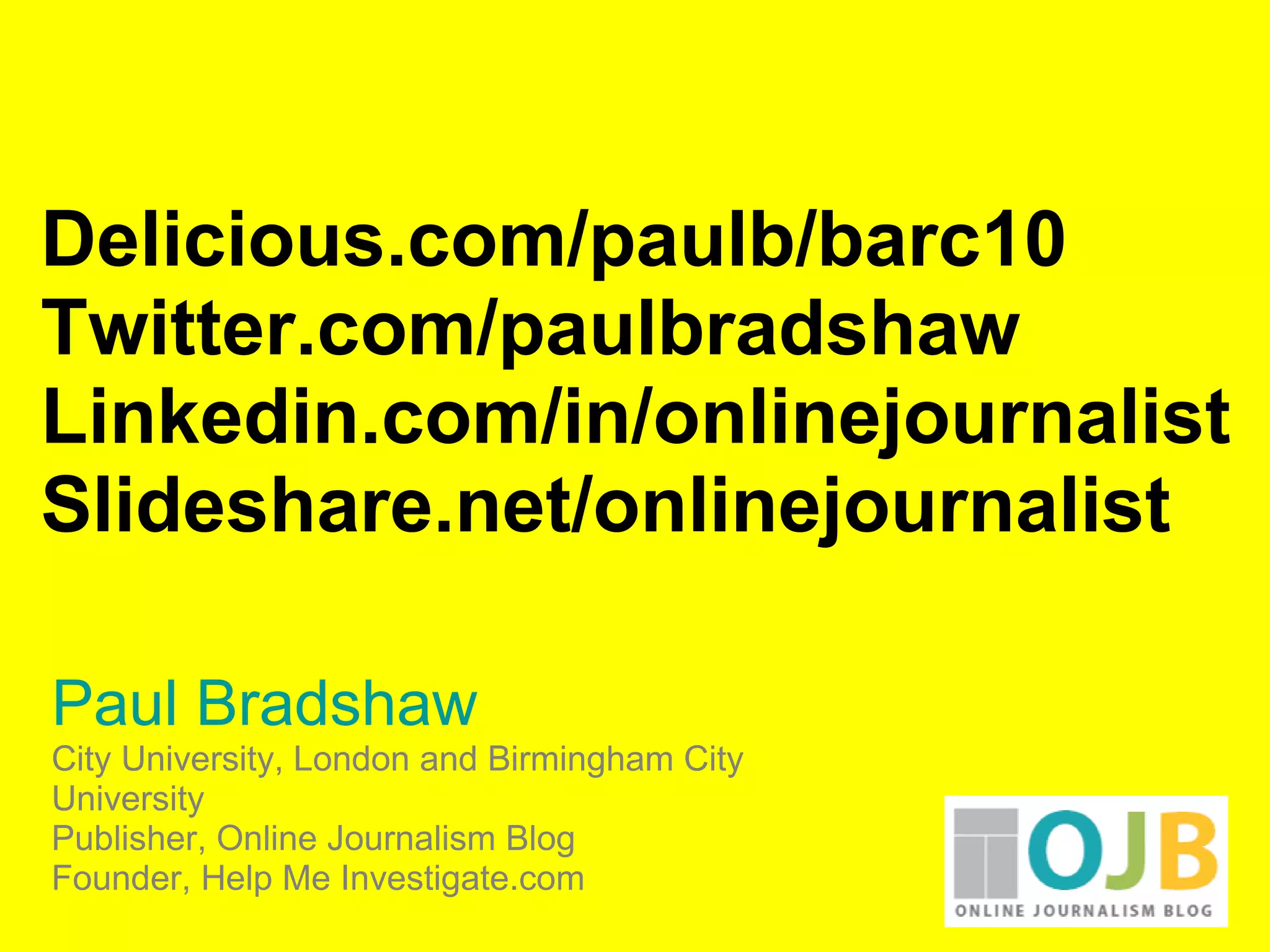 Delicious.com/paulb/barc10
Twitter.com/paulbradshaw
Linkedin.com/in/onlinejournalist
Slideshare.net/onlinejournalist
Paul Bradshaw
City University, London and Birmingham City
University
Publisher, Online Journalism Blog
Founder, Help Me Investigate.com
 