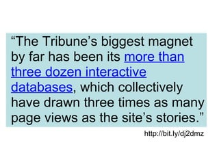 “The Tribune’s biggest magnet
by far has been its more than
three dozen interactive
databases, which collectively
have drawn three times as many
page views as the site’s stories.”
http://bit.ly/dj2dmz
 