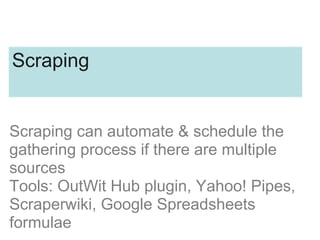 Scraping
Scraping can automate & schedule the
gathering process if there are multiple
sources
Tools: OutWit Hub plugin, Yahoo! Pipes,
Scraperwiki, Google Spreadsheets
formulae
 