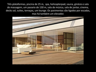 Três plataformas, piscina de 25 m,  spa, helicopterpad, sauna, ginásio e sala de massagem, um passeio de 130 m, sala de música, sala de jantar, cinema, decks sol, suítes, terraços, um lounge. Os pavimentos são ligados por escadas, mas há também um elevador.