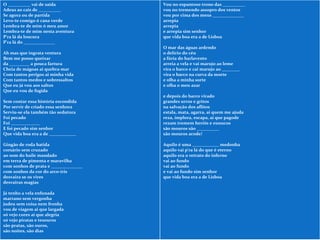 O __________ vai de saída Adeus ao cais de __________ Se agora ou de partida Levo-te comigo ó cana verde Lembra-te de mim ó meu amor Lembra-te de mim nesta aventura P'ra lá da loucura P'ra lá do ______________ Ah mas que ingrata ventura Bem me posso queixar da _________ a pouca fartura Cheia de mágoas ai quebra-mar Com tantos perigos ai minha vida Com tantos medos e sobressaltos Que eu já vou aos saltos Que eu vou de fugida Sem contar essa história escondida Por servir de criado essa senhora Serviu-se ela também tão sedutora Foi pecado Foi _____________ E foi pecado sim senhor Que vida boa era a de ____________ Gingão de roda batida corsário sem cruzado ao som do baile mandado em terra de pimenta e maravilha com sonhos de prata e ______________ com sonhos da cor do arco-íris desvaira se os vires desvairas magias Já tenho a vela enfunada marrano sem vergonha judeu sem coisa nem fronha vou de viagem ai que largada só vejo cores ai que alegria só vejo piratas e tesouros são pratas, são ouros, são noites, são dias Vou no espantoso trono das __________ vou no tremendo assopro dos ventos vou por cima dos meus ______________ arrepia arrepia e arrepia sim senhor que vida boa era a de Lisboa O mar das águas ardendo o delírio do céu a fúria do barlavento arreia a vela e vai marujo ao leme vira o barco e cai marujo ao ________ vira o barco na curva da morte e olha a minha sorte e olha o meu azar e depois do barco virado grandes urros e gritos na salvação dos aflitos estala, mata, agarra, ai quem me ajuda reza, implora, escapa, ai que pagode rezam tremem heróis e eunucos são mouros são __________ são mouros acode! Aquilo é uma ____________ medonha aquilo vai p'ra lá do que é eterno aquilo era o retrato do inferno vai ao fundo vai ao fundo e vai ao fundo sim senhor que vida boa era a de Lisboa 