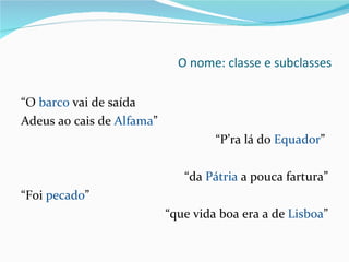 O nome: classe e subclasses “ O  barco  vai de saída Adeus ao cais de  Alfama ”  “ P’ra lá do  Equador ”  “ da  Pátria  a pouca fartura” “ Foi  pecado ”  “ que vida boa era a de  Lisboa ” 