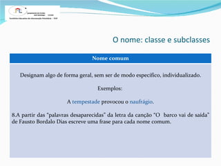 O nome: classe e subclasses Nome comum Designam algo de forma geral, sem ser de modo específico, individualizado. Exemplos:  A  tempestade  provocou o  naufrágio . A partir das “palavras desaparecidas” da letra da canção “O  barco vai de saída” de Fausto Bordalo Dias escreve uma frase para cada nome comum. 