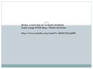 Bueno, a veces hay un pequeño incidente
Copia y pega el link abajo: Titanic mexicano

http://www.youtube.com/watch?v=MZKUQU5ddP8
 
