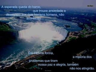 A esperada queda do barco,  que trouxe ansiedade e desespero aos dois homens homens, não aconteceu... Da mesma forma,  a maioria dos problemas que tiram  nossa paz e alegria, também  não nos atingirão. 