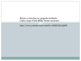 Bueno, a veces hay un pequeño incidente
Copia y pega el link abajo: Titanic mexicano

http://www.youtube.com/watch?v=MZKUQU5ddP8
 