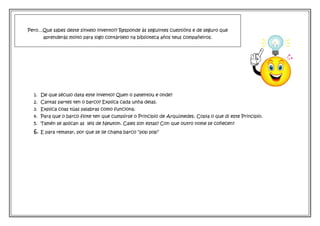 1. De que século data este invento? Quen o patentou e onde?
2. Cantas partes ten o barco? Explica cada unha delas.
3. Explica coas túas palabras como funciona.
4. Para que o barco flote ten que cumplirse o Principio de Arquímedes. Copia o que di este Principio.
5. Tamén se aplican as leis de Newton. Cales son estas? Con que outro nome se coñecen?
6. E para rematar, por que se lle chama barco “pop pop”
Pero…Que sabes deste sinxelo invento?? Responde ás seguintes cuestións e de seguro que
aprenderás moito para logo contárllelo na biblioteca años teus compañeiros.
 