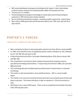 Barco Projection Systems
Page 9
 NEC pioneered digital convergence technology in the market. It sells video & data
projectors with a product mix divided between 48% & 52% between the two.
 Turnover of $ 21.9 billion
 Pioneered digital convergence technology in market place and introduced digital
projector in 1987 that became market standard
 Due to inefficient distribution network , company couldn’t capture the market share
 Were sold on OEM agreement with GE and were able to sell 1200 units and has 9% of
data market.
PORTER’S 5 FORCES:
I N D U S T R Y C O M P E T I T O R A N A L Y S I S
 Main competitor for Barco in data and graphic segment are Sony, Electro-home and NEC
 In 1988, Sony held 45% of the total global projector market, with Barco at 35%, followed
by E.H 14%, NEC 8% and others at 8%
 In Data Projection Sony (45%) is the leader followed by Barco (25%), Electro home(14%)
and NEC (8%)
 The competition is restricted to these 4 players because these projectors require
specialized technologyand knowhow. It requires big investments in R&D, and specialist
R&D personnel.
 The technology also gets outdated quite quickly because of rapid strides in computer
technology.
 The market is split between Barco, Sony and Electrohome . NEC is a much smaller
player.
 The market is not very price sensitive because the buyers are primarily governments and
large corporates. This means that Barco is able to maintain its 15% price premium to
date.
 Distributors earn a good 30% margin. There is more competition at the dealer level who
often offer big discounts.
 