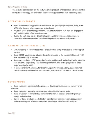 Barco Projection Systems
Page 10
 There is also competition on the features of the product. With constant advancement in
computer technology, the projectors also need to upgrade their scan frequency rates.
P O T E N T I A L E N T R A N T S
 Apart from the existing players that dominate the global projector (Barco, Sony, E.H &
NEC) – the share of other players are insignificant.
 Projector space is technologyintensive, 15% of Barco (Barco N.V) staff are engaged in
R&D and 8% to 10% of its annual turnover.
 Due to the high cost barrier & technology involved there no potential entrants to
challenge the market share on the dominant players like Barco, Sony, EH etc.
A V A I L A B I L I T Y O F S U B S T I T U T E S
 Low availability of substitutes outside of established competitors due to technological
barriers
 Barco BG400 was the most advanced graphic projector in the market (till August 1989)
with a scan rate up to 72 kHz.
 Sony now reveals its 1270 “super-data” projector (Siggraph trade show) with a superior
scan of 75kHz (reportedly 15%-20% cheaper than BG400) and is projected to affect
Barco’s profits for 1990.
 In Europe and North America, for Graphics, apart from Barco & Sony, customers had
Electro Home as another substitute. For Data, there was NEC as well as Electro Home.
B U Y E R P O W E R
 Barco customers were mostly Corporates or Govt organizations, were not very price
sensitive
 Barco customers were also not organized into collective buying units
 Barco projectors commanded a premium in the market because of their high image
quality and reliability
 Buyers of Barco products needed to buy from Barco’s systems dealers because they
had the training and offer much required installation, and after sales support.
 
