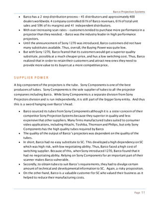 Barco Projection Systems
Page 11
 Barco has a 2 step distribution process – 45 distributors and approximately 400
dealers worldwide. 4 company controlled (61% of Barco revenues, 61% of total unit
sales and 59% of its margins) and 41 independent distributors.
 With ever increasing scan rates – customers tended to purchase more performance in a
projector than they needed. – Barco was the industry leader in high performance
projectors.
 Until the announcement of Sony 1270 was introduced, Barco customers did not have
many substitutes available. Thus, overall, the Buying Power was quite low.
 But with Sony 1270, Barco feared that its customers would get a superior quality
substitute, possibly at a much cheaper price, and hus a low switching cost. Thus, Barco
realized that in order to retain their customers and attract new ones they need to
provide more value to its buyers at a more competitive price.
S U P P L I E R P O W E R
A big component of the projectors is the tube. Sony Components is one of the best
producers of tubes. Sony Components is the sole supplier of tubes to all the projector
companies including Barco. While Sony Components is a separate division from Sony
Projectors division and is run independently, it is still part of the bigger Sony entity. And thus
this is a sword hanging over Barco’s head.
 Barco sourced its tubes from Sony Components although it is a sister concern of their
competitor Sony Projection Systems because they superior in quality and less
expensive that other suppliers. Many firms manufactured tubes suited to consumer
video applications, including Hitachi, Toshiba, Thomson and Philips, but only Sony
Components has the high quality tubes required by Barco
 The quality of the output of Barco’s projectors was dependent on the quality of the
tubes.
 In short, Barco had no easy substitute to SC. This developed a high dependency on SC
which was high risk, with low negotiating ability. Thus, Barco faced a high cost of
switching supplier. Because of this, when Sony introduced 1270, Barco found that it
had no negotiating ability. Relying on Sony Components for an important part of their
scanner makes Barco vulnerable.
 Secondly, to obtain tubes to suit Barco’s requirements, they had to divulge certain
amount of technical and developmental information to SC. Again, a risky proposition.
 On the other hand, Barco is a valuable customer for SC who valued their business as it
helped to reduce their manufacturing costs.
 