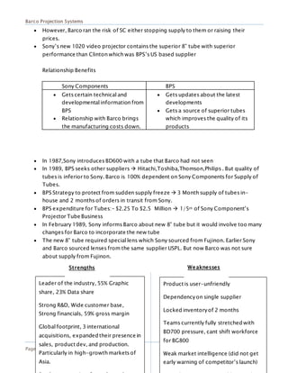Barco Projection Systems
Page 12
 However, Barco ran the risk of SC either stopping supply to them or raising their
prices.
 Sony’s new 1020 video projector contains the superior 8” tube with superior
performance than Clinton which was BPS’s US based supplier
Relationship Benefits
Sony Components BPS
 Gets certain technical and
developmental information from
BPS
 Relationship with Barco brings
the manufacturing costs down.
 Gets updates about the latest
developments
 Gets a source of superior tubes
which improves the quality of its
products
 In 1987,Sony introduces BD600 with a tube that Barco had not seen
 In 1989, BPS seeks other suppliers  Hitachi,Toshiba,Thomson,Philips . But quality of
tubes is inferior to Sony. Barco is 100% dependent on Sony Components for Supply of
Tubes.
 BPS Strategy to protect from sudden supply freeze  3 Month supply of tubes in-
house and 2 months of orders in transit from Sony.
 BPS expenditure for Tubes:- $2.25 To $2.5 Million  1/5th of Sony Component’s
Projector Tube Business
 In February 1989, Sony informs Barco about new 8” tube but it would involve too many
changes for Barco to incorporate the new tube
 The new 8” tube required special lens which Sony sourced from Fujinon. Earlier Sony
and Barco sourced lenses from the same supplier USPL. But now Barco was not sure
about supply from Fujinon.
Leader of the industry, 55% Graphic
share, 23% Data share
Strong R&D, Wide customer base,
Strong financials, 59% gross margin
Global footprint, 3 international
acquisitions, expanded their presence in
sales, product dev, and production.
Particularly in high-growth markets of
Asia.
Product is user-unfriendly
Dependencyon single supplier
Locked inventoryof 2 months
Teams currently fully stretched with
BD700 pressure, cant shift workforce
for BG800
Weak market intelligence (did not get
early warning of competitor’s launch)
Strengths Weaknesses
 