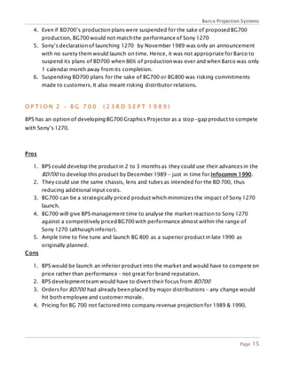 Barco Projection Systems
Page 15
4. Even if BD700’s production plans were suspended for the sake of proposed BG700
production, BG700 would not match the performance of Sony 1270
5. Sony’s declaration of launching 1270 by November 1989 was only an announcement
with no surety them would launch on time. Hence, it was not appropriate for Barco to
suspend its plans of BD700 when 86% of production was over and when Barco was only
1 calendar month away from its completion.
6. Suspending BD700 plans for the sake of BG700 or BG800 was risking commitments
made to customers. It also meant risking distributor relations.
O P T I O N 2 – B G 7 0 0 ( 2 3 R D S E P T 1 9 8 9 )
BPS has an option of developing BG700 Graphics Projector as a stop-gap product to compete
with Sony’s 1270.
Pros
1. BPS could develop the product in 2 to 3 months as they could use their advances in the
BD700 to develop this product by December 1989 – just in time for Infocomm 1990.
2. They could use the same chassis, lens and tubes as intended for the BD 700, thus
reducing additional input costs.
3. BG700 can be a strategically priced product which minimizes the impact of Sony 1270
launch.
4. BG700 will give BPS management time to analyse the market reaction to Sony 1270
against a competitively priced BG700 with performance almost within the range of
Sony 1270 (although inferior).
5. Ample time to fine tune and launch BG 800 as a superior product in late 1990 as
originally planned.
Cons
1. BPS would be launch an inferior product into the market and would have to compete on
price rather than performance – not great for brand reputation.
2. BPS development team would have to divert their focus from BD700
3. Orders for BD700 had already been placed by major distributions – any change would
hit both employee and customer morale.
4. Pricing for BG 700 not factored into company revenue projection for 1989 & 1990.
 