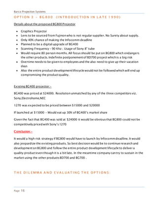 Barco Projection Systems
Page 16
O P T I O N 3 - B G 8 0 0 ( I N T R O D U C T I O N I N L A T E 1 9 9 0 )
Details about the proposed BG800 Projector
 Graphics Projector
 Lens to be sourced from Fujinon who is not regular supplier. No Surety about supply.
 Only 40% chance of making the Infocomm deadline
 Planned to be a digital upgrade of BG400
 Scanning Frequency – 90 Khz ; Usage of Sony 8” tube
 Would require 80 person months. All focus should be put on BG800 which endangers
the other products. Indefinite postponement of BD700 project which is a big risk
 Overtime needs to be given to employees and the also need to give up their vacation
days
 Also the entire product development lifecycle would not be followed which will end up
compromising the product quality.
Existing BG400 projector:-
BG400 was priced at $24000. Resolution unmatched by any of the three competitors viz.
Sony,Electrohome,NEC
1270 was expected to be priced between $15000 and $20000
If launched at $15000 – Would eat up 30% of BG400’s market share
Given the fact that BG400 was sold at $24000 it would be obvious that BG800 could not be
competitively priced with Sony’s 1270
Conclusion:-
It would a high risk strategy if BG800 would have to launch by Infocommdeadline. It would
also jeopardize the existing products. So best decision would be to continue research and
development on BG800 and follow the entire product development lifecycle to deliver a
quality product even though it is a bit late. In the meantime company can try to sustain in the
market using the other products BD700 and BG700 .
T H E D I L E M M A A N D E V A L U A T I N G T H E O P T I O N S :
 