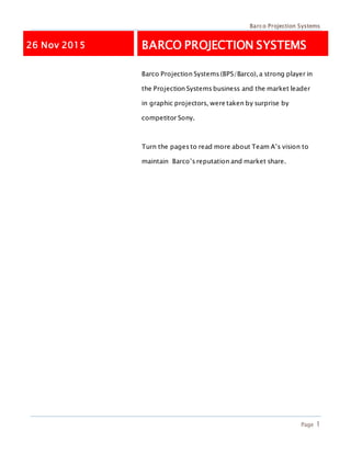 Barco Projection Systems
Page 1
26 Nov 2015 BARCO PROJECTION SYSTEMS
Barco Projection Systems (BPS/Barco), a strong player in
the Projection Systems business and the market leader
in graphic projectors, were taken by surprise by
competitor Sony.
Turn the pages to read more about Team A’s vision to
maintain Barco’s reputation and market share.
 