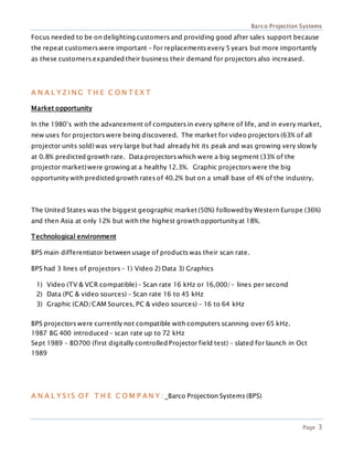 Barco Projection Systems
Page 3
Focus needed to be on delighting customers and providing good after sales support because
the repeat customers were important – for replacements every 5 years but more importantly
as these customers expanded their business their demand for projectors also increased.
A N A L Y Z I N G T H E C O N T E X T
Market opportunity
In the 1980’s with the advancement of computers in every sphere of life, and in every market,
new uses for projectors were being discovered. The market for video projectors (63% of all
projector units sold) was very large but had already hit its peak and was growing very slowly
at 0.8% predicted growth rate. Data projectors which were a big segment (33% of the
projector market)were growing at a healthy 12.3%. Graphic projectors were the big
opportunity with predicted growth rates of 40.2% but on a small base of 4% of the industry.
The United States was the biggest geographic market (50%) followed by Western Europe (36%)
and then Asia at only 12% but with the highest growth opportunityat 18%.
Technological environment
BPS main differentiator between usage of products was their scan rate.
BPS had 3 lines of projectors – 1) Video 2) Data 3) Graphics
1) Video (TV & VCR compatible) – Scan rate 16 kHz or 16,000/- lines per second
2) Data (PC & video sources) – Scan rate 16 to 45 kHz
3) Graphic (CAD/CAM Sources, PC & video sources) – 16 to 64 kHz
BPS projectors were currently not compatible with computers scanning over 65 kHz.
1987 BG 400 introduced – scan rate up to 72 kHz
Sept 1989 – BD700 (first digitally controlled Projector field test) – slated for launch in Oct
1989
A N A L Y S I S O F T H E C O M P A N Y : Barco Projection Systems (BPS)
 