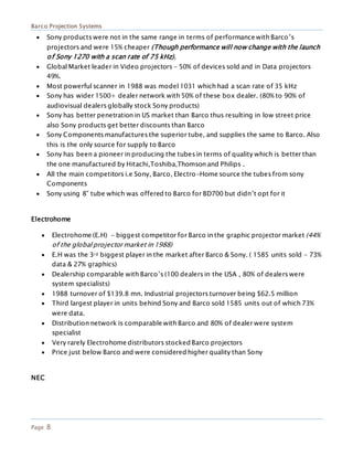 Barco Projection Systems
Page 8
 Sony products were not in the same range in terms of performance with Barco’s
projectors and were 15% cheaper (Though performance will now change with the launch
of Sony 1270 with a scan rate of 75 kHz).
 Global Market leader in Video projectors - 50% of devices sold and in Data projectors
49%.
 Most powerful scanner in 1988 was model 1031 which had a scan rate of 35 kHz
 Sony has wider 1500+ dealer network with 50% of these box dealer. (80% to 90% of
audiovisual dealers globally stock Sony products)
 Sony has better penetration in US market than Barco thus resulting in low street price
also Sony products get better discounts than Barco
 Sony Components manufactures the superior tube, and supplies the same to Barco. Also
this is the only source for supply to Barco
 Sony has been a pioneer in producing the tubes in terms of quality which is better than
the one manufactured by Hitachi,Toshiba,Thomson and Philips .
 All the main competitors i.e Sony, Barco, Electro-Home source the tubes from sony
Components
 Sony using 8” tube which was offered to Barco for BD700 but didn’t opt for it
Electrohome
 Electrohome (E.H) - biggest competitor for Barco in the graphic projector market (44%
of the global projector market in 1988)
 E.H was the 3rd biggest player in the market after Barco & Sony. ( 1585 units sold – 73%
data & 27% graphics)
 Dealership comparable with Barco’s (100 dealers in the USA , 80% of dealers were
system specialists)
 1988 turnover of $139.8 mn. Industrial projectors turnover being $62.5 million
 Third largest player in units behind Sony and Barco sold 1585 units out of which 73%
were data.
 Distribution network is comparable with Barco and 80% of dealer were system
specialist
 Very rarely Electrohome distributors stocked Barco projectors
 Price just below Barco and were considered higher quality than Sony
NEC
 