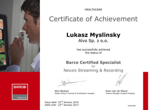 HEALTHCARE
Certificate of Achievement
Lukasz Myslinsky
Alvo Sp. z o.o.
has successfully achieved
the status of
Barco Certified Specialist
for
Nexxis Streaming & Recording
Wim Barbaix
Global Product Training & Certification manager
Koen Van de Weyer
Product Manager Surgical Imaging
00400208
Issue date: 22nd
January 2015
Valid until: 22nd
January 2017
 