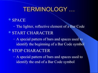 TERMINOLOGY …
TERMINOLOGY …
SPACE
– The lighter, reflective element of a Bar Code
START CHARACTER
– A special pattern of bars and spaces used to
identify the beginning of a Bar Code symbol
STOP CHARACTER
– A special pattern of bars and spaces used to
identify the end of a Bar Code symbol
 