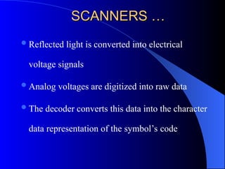SCANNERS …
SCANNERS …
Reflected light is converted into electrical
voltage signals
Analog voltages are digitized into raw data
The decoder converts this data into the character
data representation of the symbol’s code
 