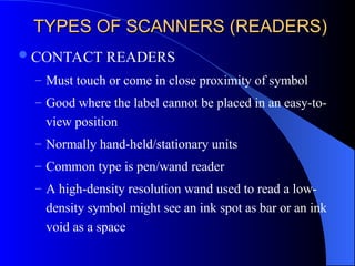 TYPES OF SCANNERS (READERS)
TYPES OF SCANNERS (READERS)
CONTACT READERS
– Must touch or come in close proximity of symbol
– Good where the label cannot be placed in an easy-to-
view position
– Normally hand-held/stationary units
– Common type is pen/wand reader
– A high-density resolution wand used to read a low-
density symbol might see an ink spot as bar or an ink
void as a space
 