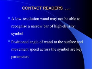 CONTACT READERS
CONTACT READERS …
…
A low-resolution wand may not be able to
recognise a narrow bar of high-density
symbol
Positioned angle of wand to the surface and
movement speed across the symbol are key
parameters
 
