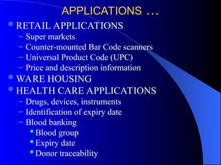APPLICATIONS
APPLICATIONS …
…
RETAIL APPLICATIONS
– Super markets
– Counter-mounted Bar Code scanners
– Universal Product Code (UPC)
– Price and description information
WARE HOUSING
HEALTH CARE APPLICATIONS
– Drugs, devices, instruments
– Identification of expiry date
– Blood banking
Blood group
Expiry date
Donor traceability
 