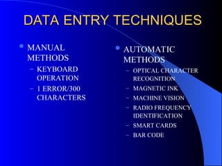 DATA ENTRY TECHNIQUES
DATA ENTRY TECHNIQUES
 MANUAL
METHODS
– KEYBOARD
OPERATION
– 1 ERROR/300
CHARACTERS
 AUTOMATIC
METHODS
– OPTICAL CHARACTER
RECOGNITION
– MAGNETIC INK
– MACHINE VISION
– RADIO FREQUENCY
IDENTIFICATION
– SMART CARDS
– BAR CODE
 
