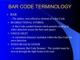 BAR CODE TERMINOLOGY
BAR CODE TERMINOLOGY
o BAR
- The darker, non reflective element of a Bar Code
o BI-DIRECTIONAL SYMBOL
- A Bar Code symbol format which permits reading in
either direction across the bars and spaces
o CHECK DIGIT
- A calculated character included within the Bar Code for
error detection
o FIXED BEAM SCANNER
- A stationary Bar Code Scanner. The symbol must be
moved through the light beam to be read
 