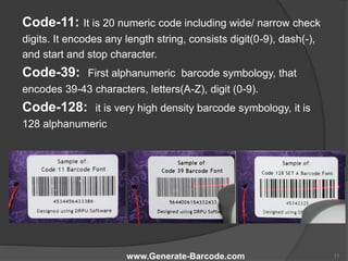 Code-11: It is 20 numeric code including wide/ narrow check
digits. It encodes any length string, consists digit(0-9), dash(-),
and start and stop character.
Code-39: First alphanumeric barcode symbology, that
encodes 39-43 characters, letters(A-Z), digit (0-9).
Code-128: it is very high density barcode symbology, it is
128 alphanumeric
www.Generate-Barcode.com 11
 