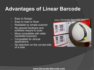 Advantages of Linear Barcode
 Easy to Design
 Easy to read or Scan
 Readable by simple scanner
 No special hardware and
software require to scan
 More compatible with older
handheld scanners
 Compatible for clinical
applications
 No distortion on the curved side
of a tube
www.Generate-Barcode.com 13
 