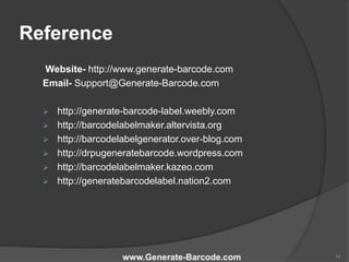 Reference
Website- http://www.generate-barcode.com
Email- Support@Generate-Barcode.com
 http://generate-barcode-label.weebly.com
 http://barcodelabelmaker.altervista.org
 http://barcodelabelgenerator.over-blog.com
 http://drpugeneratebarcode.wordpress.com
 http://barcodelabelmaker.kazeo.com
 http://generatebarcodelabel.nation2.com
www.Generate-Barcode.com 14
 