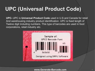 UPC (Universal Product Code)
UPC- UPC is Universal Product Code used in U.S and Canada for retail
And warehousing industry product identification. UPC is fixed length of
Twelve digit including numbers. This type of barcodes are used in food
corporations, retail industry etc.
www.Generate-Barcode.com 6
 