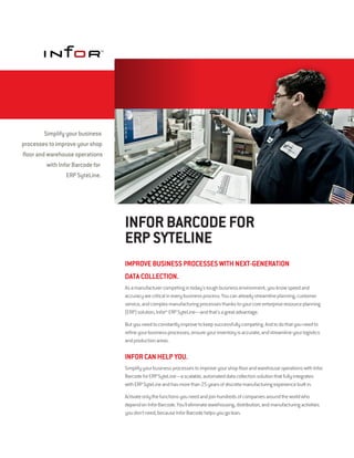 Simplify your business
processes to improve your shop
floor and warehouse operations
          with Infor Barcode for
                  ERP SyteLine.




                                   INFOR BARCODE FOR
                                   ERP SYTELINE
                                   IMPROVE BUSINESS PROCESSES WITH NEXT-GENERATION
                                   DATA COLLECTION.
                                   As a manufacturer competing in today's tough business environment, you know speed and
                                   accuracy are critical in every business process. You can already streamline planning, customer
                                   service, and complex manufacturing processes thanks to your core enterprise resource planning
                                   (ERP) solution, Infor™ ERP SyteLine—and that's a great advantage.

                                   But you need to constantly improve to keep successfully competing. And to do that you need to
                                   refine your business processes, ensure your inventory is accurate, and streamline your logistics
                                   and production areas.

                                   INFOR CAN HELP YOU.
                                   Simplify your business processes to improve your shop floor and warehouse operations with Infor
                                   Barcode for ERP SyteLine—a scalable, automated data collection solution that fully integrates
                                   with ERP SyteLine and has more than 25 years of discrete manufacturing experience built in.

                                   Activate only the functions you need and join hundreds of companies around the world who
                                   depend on Infor Barcode. You'll eliminate warehousing, distribution, and manufacturing activities
                                   you don't need, because Infor Barcode helps you go lean.
 