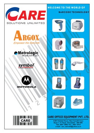 WELCOME TO THE WORLD OF
                                                   B A RC O D E T E C H N O L O G Y




            RGOX
Empower the Barcode


   Metrologic
            We really work for you TM




   symbol
   The Enterprise Mobility Company TM




  MOTOROLA




                                        CARE OFFICE EQUIPMENT PVT. LTD.
         CARE                               4/GF, Fairdeal House, Near Swastik Cross
                                            Road, C. G. Road, Ahmedabd - 380 009.
                                                Tele: 4001 3900, Fax : 4001 3910
                                               e-mail : care_barcode@yahoo.co.in
 