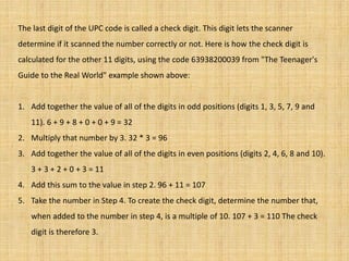 The last digit of the UPC code is called a check digit. This digit lets the scanner
determine if it scanned the number correctly or not. Here is how the check digit is
calculated for the other 11 digits, using the code 63938200039 from "The Teenager's
Guide to the Real World" example shown above:
1. Add together the value of all of the digits in odd positions (digits 1, 3, 5, 7, 9 and
11). 6 + 9 + 8 + 0 + 0 + 9 = 32
2. Multiply that number by 3. 32 * 3 = 96
3. Add together the value of all of the digits in even positions (digits 2, 4, 6, 8 and 10).
3 + 3 + 2 + 0 + 3 = 11
4. Add this sum to the value in step 2. 96 + 11 = 107
5. Take the number in Step 4. To create the check digit, determine the number that,
when added to the number in step 4, is a multiple of 10. 107 + 3 = 110 The check
digit is therefore 3.
 