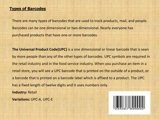 Types of Barcodes
There are many types of barcodes that are used to track products, mail, and people.
Barcodes can be one dimensional or two dimensional. Nearly everyone has
purchased products that have one or more barcodes.
The Universal Product Code(UPC) is a one dimensional or linear barcode that is seen
by more people than any of the other types of barcodes. UPC symbols are required in
the retail industry and in the food service industry. When you purchase an item in a
retail store, you will see a UPC barcode that is printed on the outside of a product, or
a barcode that is printed on a barcode label which is affixed to a product. The UPC
has a fixed length of twelve digits and it uses numbers only.
Industry: Retail
Variations: UPC-A, UPC-E
 