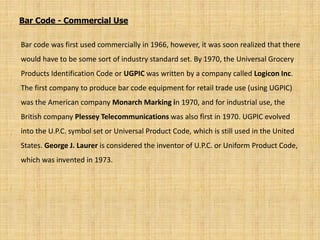Bar code was first used commercially in 1966, however, it was soon realized that there
would have to be some sort of industry standard set. By 1970, the Universal Grocery
Products Identification Code or UGPIC was written by a company called Logicon Inc.
The first company to produce bar code equipment for retail trade use (using UGPIC)
was the American company Monarch Marking in 1970, and for industrial use, the
British company Plessey Telecommunications was also first in 1970. UGPIC evolved
into the U.P.C. symbol set or Universal Product Code, which is still used in the United
States. George J. Laurer is considered the inventor of U.P.C. or Uniform Product Code,
which was invented in 1973.
Bar Code - Commercial Use
 