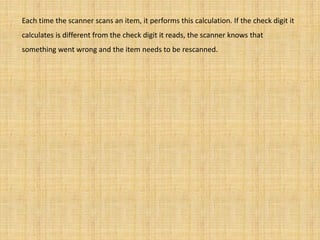 Each time the scanner scans an item, it performs this calculation. If the check digit it
calculates is different from the check digit it reads, the scanner knows that
something went wrong and the item needs to be rescanned.
 