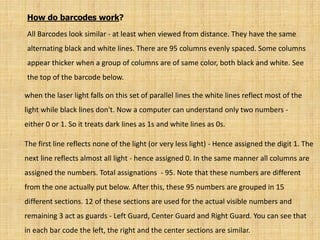 How do barcodes work?
All Barcodes look similar - at least when viewed from distance. They have the same
alternating black and white lines. There are 95 columns evenly spaced. Some columns
appear thicker when a group of columns are of same color, both black and white. See
the top of the barcode below.
when the laser light falls on this set of parallel lines the white lines reflect most of the
light while black lines don't. Now a computer can understand only two numbers -
either 0 or 1. So it treats dark lines as 1s and white lines as 0s.
The first line reflects none of the light (or very less light) - Hence assigned the digit 1. The
next line reflects almost all light - hence assigned 0. In the same manner all columns are
assigned the numbers. Total assignations - 95. Note that these numbers are different
from the one actually put below. After this, these 95 numbers are grouped in 15
different sections. 12 of these sections are used for the actual visible numbers and
remaining 3 act as guards - Left Guard, Center Guard and Right Guard. You can see that
in each bar code the left, the right and the center sections are similar.
 