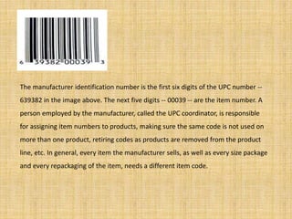 The manufacturer identification number is the first six digits of the UPC number --
639382 in the image above. The next five digits -- 00039 -- are the item number. A
person employed by the manufacturer, called the UPC coordinator, is responsible
for assigning item numbers to products, making sure the same code is not used on
more than one product, retiring codes as products are removed from the product
line, etc. In general, every item the manufacturer sells, as well as every size package
and every repackaging of the item, needs a different item code.
 