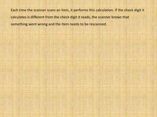Each time the scanner scans an item, it performs this calculation. If the check digit it
calculates is different from the check digit it reads, the scanner knows that
something went wrong and the item needs to be rescanned.
 