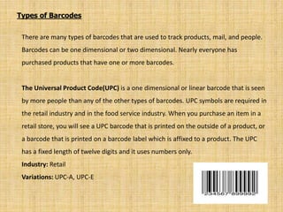 Types of Barcodes
There are many types of barcodes that are used to track products, mail, and people.
Barcodes can be one dimensional or two dimensional. Nearly everyone has
purchased products that have one or more barcodes.
The Universal Product Code(UPC) is a one dimensional or linear barcode that is seen
by more people than any of the other types of barcodes. UPC symbols are required in
the retail industry and in the food service industry. When you purchase an item in a
retail store, you will see a UPC barcode that is printed on the outside of a product, or
a barcode that is printed on a barcode label which is affixed to a product. The UPC
has a fixed length of twelve digits and it uses numbers only.
Industry: Retail
Variations: UPC-A, UPC-E
 