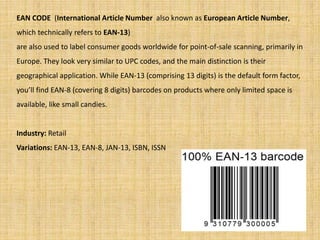 EAN CODE (International Article Number also known as European Article Number,
which technically refers to EAN-13)
are also used to label consumer goods worldwide for point-of-sale scanning, primarily in
Europe. They look very similar to UPC codes, and the main distinction is their
geographical application. While EAN-13 (comprising 13 digits) is the default form factor,
you’ll find EAN-8 (covering 8 digits) barcodes on products where only limited space is
available, like small candies.
Industry: Retail
Variations: EAN-13, EAN-8, JAN-13, ISBN, ISSN
 