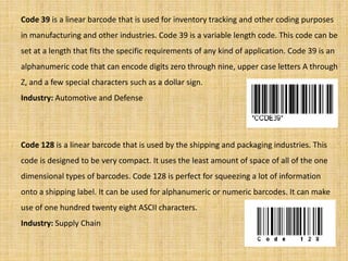 Code 39 is a linear barcode that is used for inventory tracking and other coding purposes
in manufacturing and other industries. Code 39 is a variable length code. This code can be
set at a length that fits the specific requirements of any kind of application. Code 39 is an
alphanumeric code that can encode digits zero through nine, upper case letters A through
Z, and a few special characters such as a dollar sign.
Industry: Automotive and Defense
Code 128 is a linear barcode that is used by the shipping and packaging industries. This
code is designed to be very compact. It uses the least amount of space of all of the one
dimensional types of barcodes. Code 128 is perfect for squeezing a lot of information
onto a shipping label. It can be used for alphanumeric or numeric barcodes. It can make
use of one hundred twenty eight ASCII characters.
Industry: Supply Chain
 