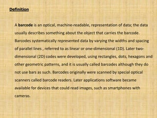 Definition
A barcode is an optical, machine-readable, representation of data; the data
usually describes something about the object that carries the barcode.
Barcodes systematically represented data by varying the widths and spacing
of parallel lines , referred to as linear or one-dimensional (1D). Later two-
dimensional (2D) codes were developed, using rectangles, dots, hexagons and
other geometric patterns, and it is usually called barcodes although they do
not use bars as such. Barcodes originally were scanned by special optical
scanners called barcode readers. Later applications software became
available for devices that could read images, such as smartphones with
cameras.
 