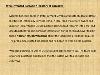 Who Invented Barcode ? (History of Barcodes)
Modern bar code began in 1948. Bernard Silver, a graduate student at Drexel
Institute of Technology in Philadelphia. A local food chain store owner had
made an inquiry to the Drexel Institute asking about research into a method
of automatically reading product information during checkout. Silver told his
friend Norman Joseph Woodland about the food chain president's request.
The problem fascinated Woodland and he began to work on the problem.
Woodland's first idea was to use ultraviolet light sensitive ink. The team built
a working prototype but decided that the system was too unstable and
expensive.
 