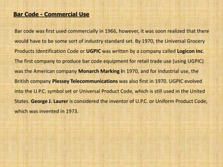 Bar code was first used commercially in 1966, however, it was soon realized that there
would have to be some sort of industry standard set. By 1970, the Universal Grocery
Products Identification Code or UGPIC was written by a company called Logicon Inc.
The first company to produce bar code equipment for retail trade use (using UGPIC)
was the American company Monarch Marking in 1970, and for industrial use, the
British company Plessey Telecommunications was also first in 1970. UGPIC evolved
into the U.P.C. symbol set or Universal Product Code, which is still used in the United
States. George J. Laurer is considered the inventor of U.P.C. or Uniform Product Code,
which was invented in 1973.
Bar Code - Commercial Use
 