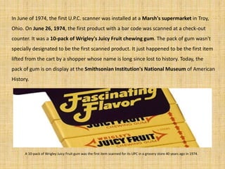 In June of 1974, the first U.P.C. scanner was installed at a Marsh's supermarket in Troy,
Ohio. On June 26, 1974, the first product with a bar code was scanned at a check-out
counter. It was a 10-pack of Wrigley's Juicy Fruit chewing gum. The pack of gum wasn't
specially designated to be the first scanned product. It just happened to be the first item
lifted from the cart by a shopper whose name is long since lost to history. Today, the
pack of gum is on display at the Smithsonian Institution's National Museum of American
History.
A 10-pack of Wrigley Juicy Fruit gum was the first item scanned for its UPC in a grocery store 40 years ago in 1974.
 