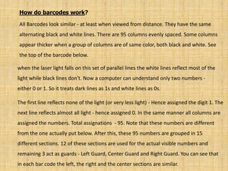 How do barcodes work?
All Barcodes look similar - at least when viewed from distance. They have the same
alternating black and white lines. There are 95 columns evenly spaced. Some columns
appear thicker when a group of columns are of same color, both black and white. See
the top of the barcode below.
when the laser light falls on this set of parallel lines the white lines reflect most of the
light while black lines don't. Now a computer can understand only two numbers -
either 0 or 1. So it treats dark lines as 1s and white lines as 0s.
The first line reflects none of the light (or very less light) - Hence assigned the digit 1. The
next line reflects almost all light - hence assigned 0. In the same manner all columns are
assigned the numbers. Total assignations - 95. Note that these numbers are different
from the one actually put below. After this, these 95 numbers are grouped in 15
different sections. 12 of these sections are used for the actual visible numbers and
remaining 3 act as guards - Left Guard, Center Guard and Right Guard. You can see that
in each bar code the left, the right and the center sections are similar.
 